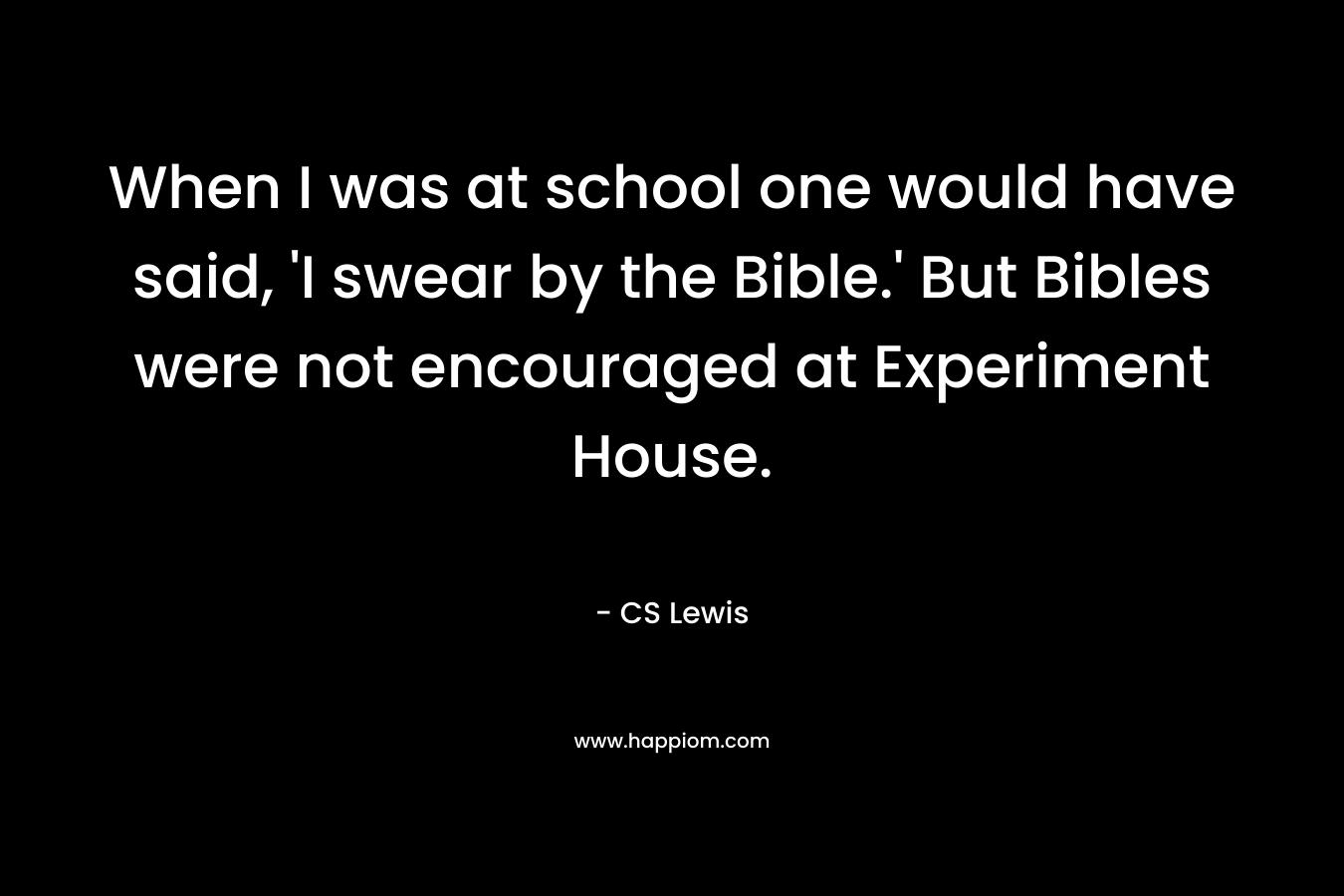 When I was at school one would have said, ‘I swear by the Bible.’ But Bibles were not encouraged at Experiment House. – CS Lewis