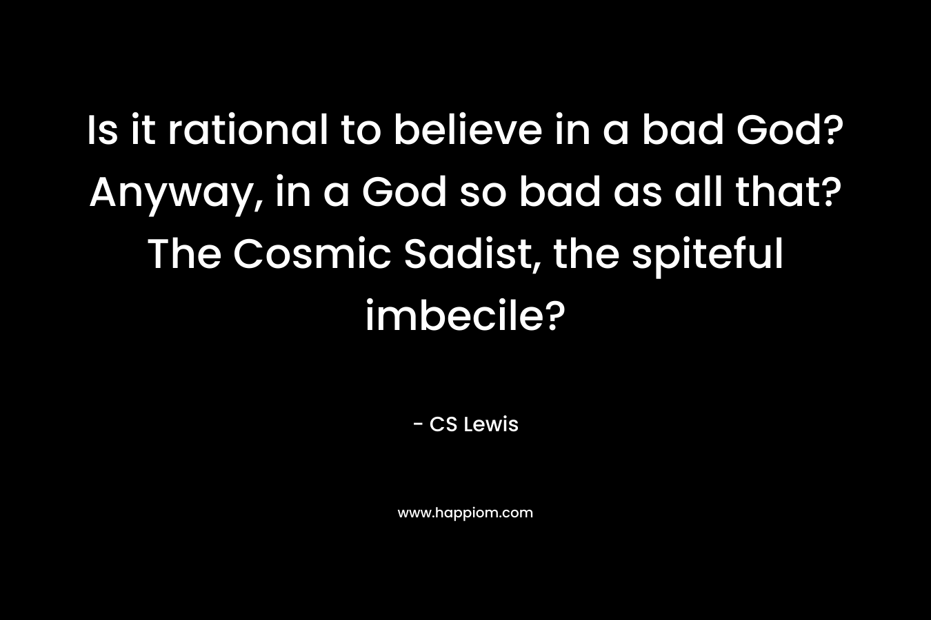Is it rational to believe in a bad God? Anyway, in a God so bad as all that? The Cosmic Sadist, the spiteful imbecile? – CS Lewis