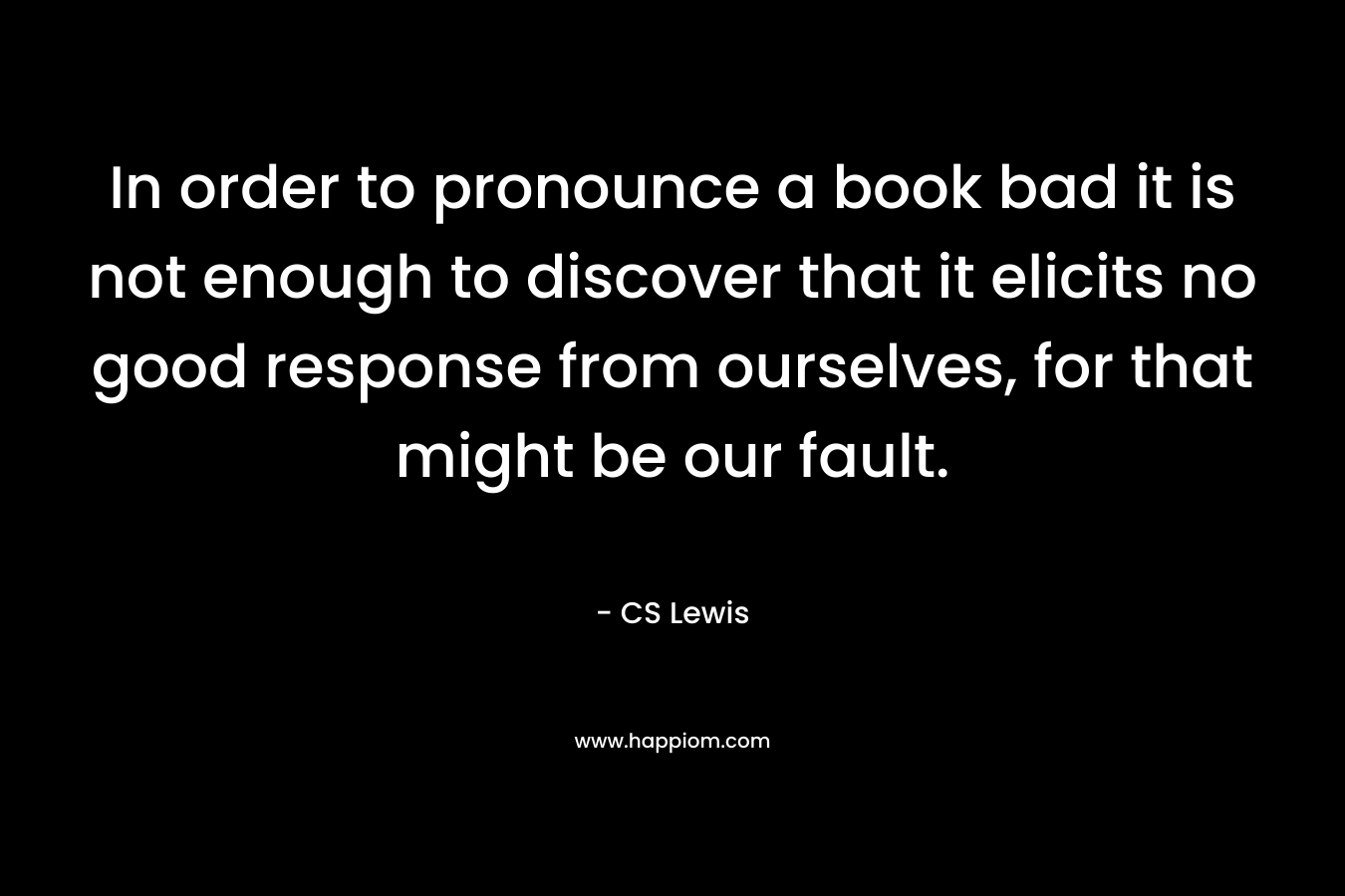 In order to pronounce a book bad it is not enough to discover that it elicits no good response from ourselves, for that might be our fault. – CS Lewis