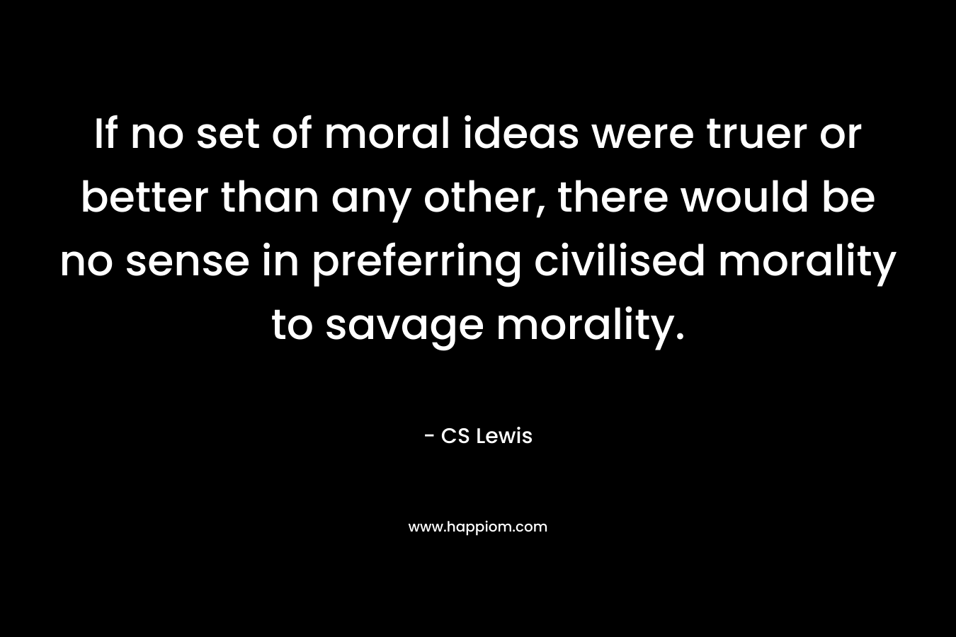 If no set of moral ideas were truer or better than any other, there would be no sense in preferring civilised morality to savage morality. – CS Lewis