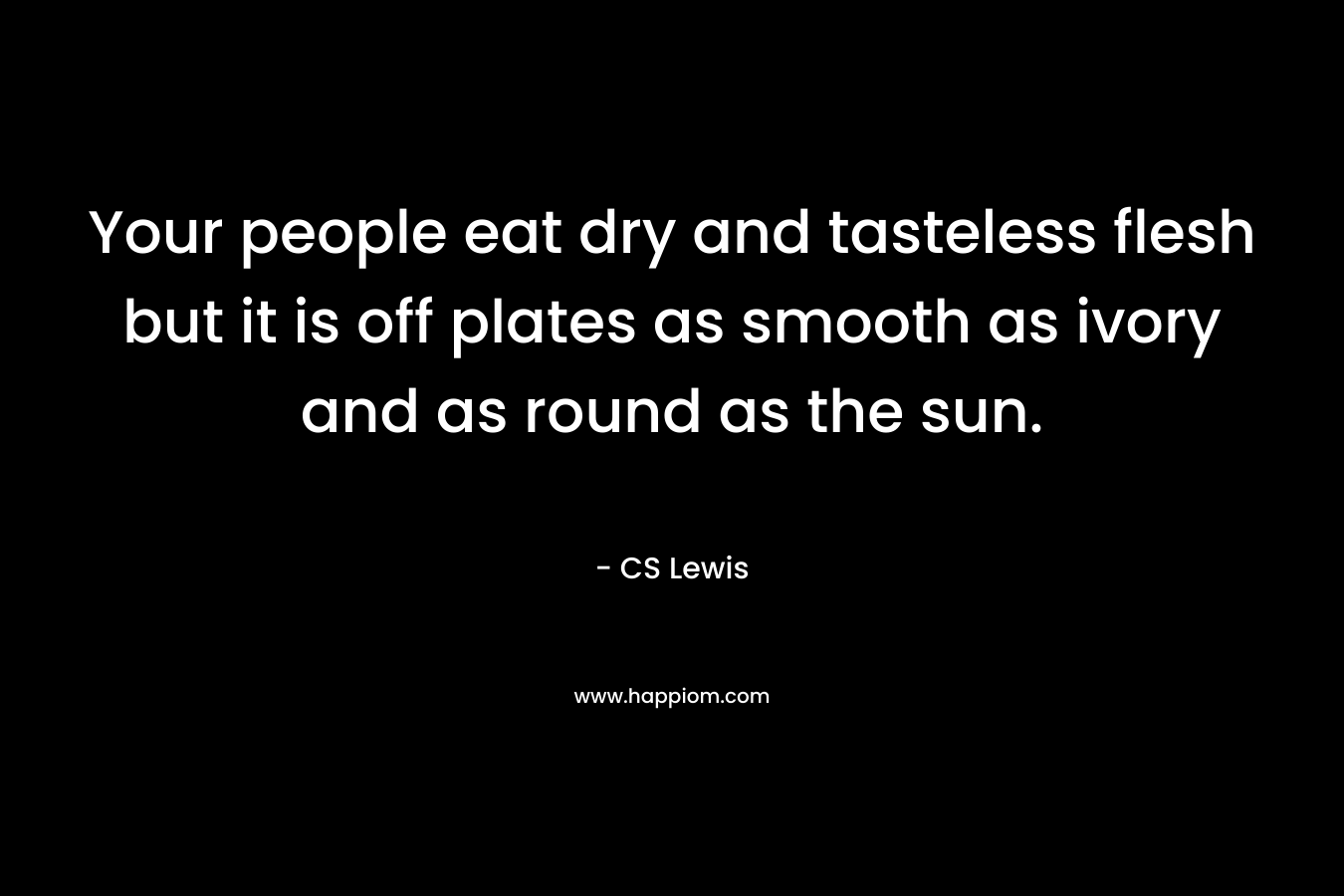 Your people eat dry and tasteless flesh but it is off plates as smooth as ivory and as round as the sun.