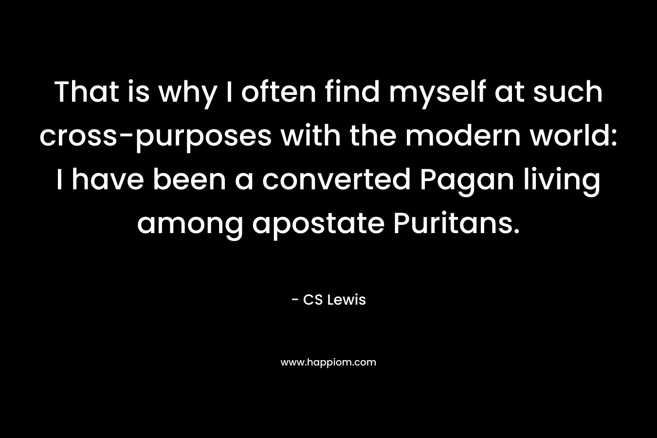 That is why I often find myself at such cross-purposes with the modern world: I have been a converted Pagan living among apostate Puritans. – CS Lewis