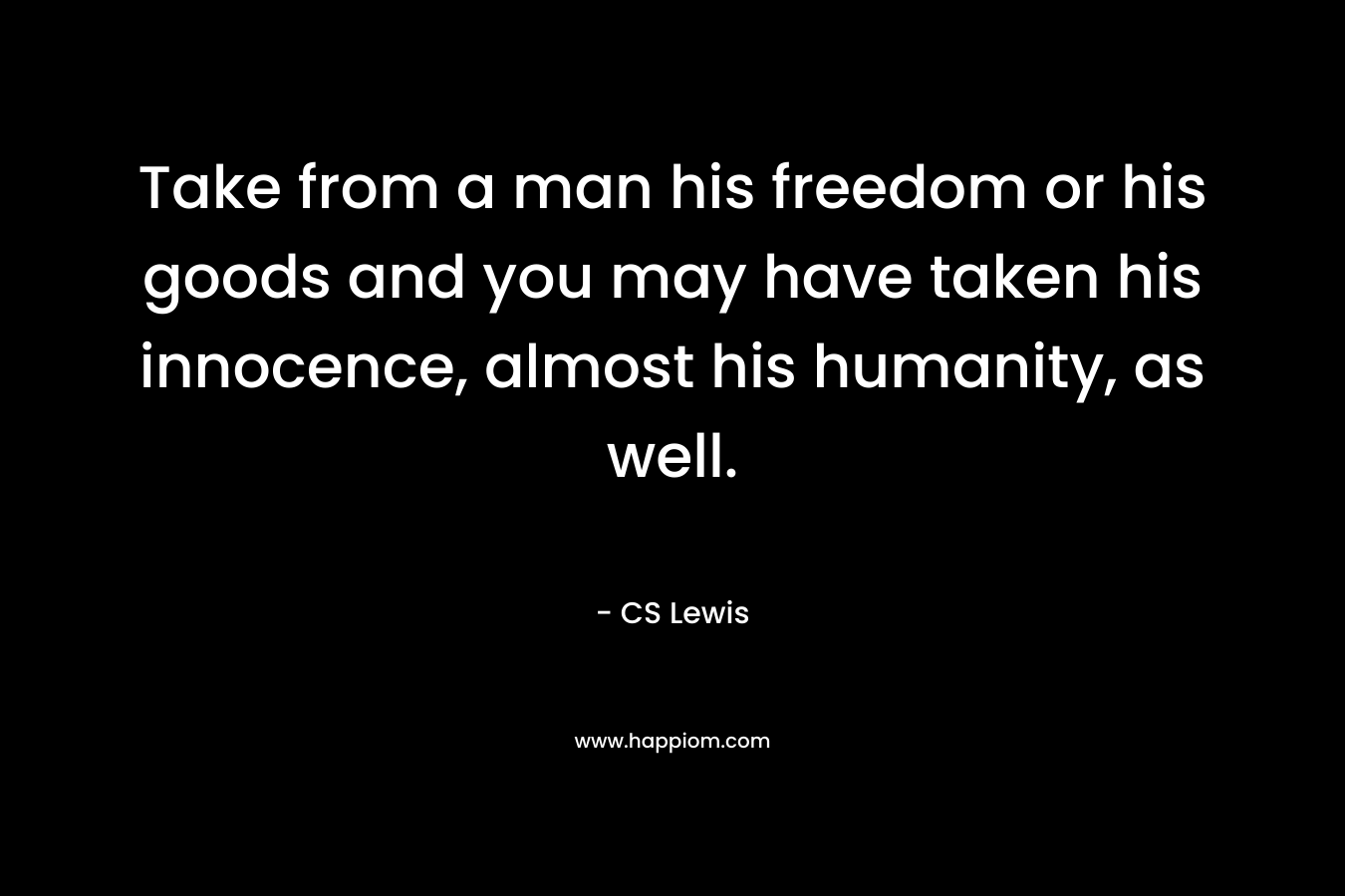 Take from a man his freedom or his goods and you may have taken his innocence, almost his humanity, as well. – CS Lewis