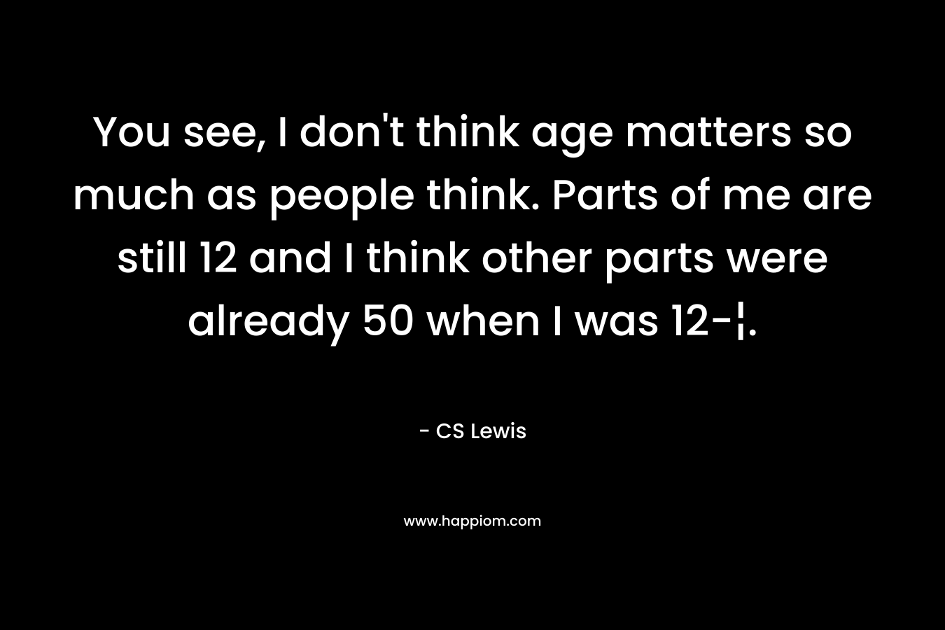 You see, I don't think age matters so much as people think. Parts of me are still 12 and I think other parts were already 50 when I was 12-¦.