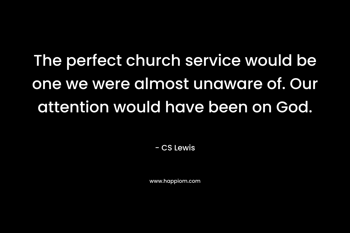 The perfect church service would be one we were almost unaware of. Our attention would have been on God. – CS Lewis