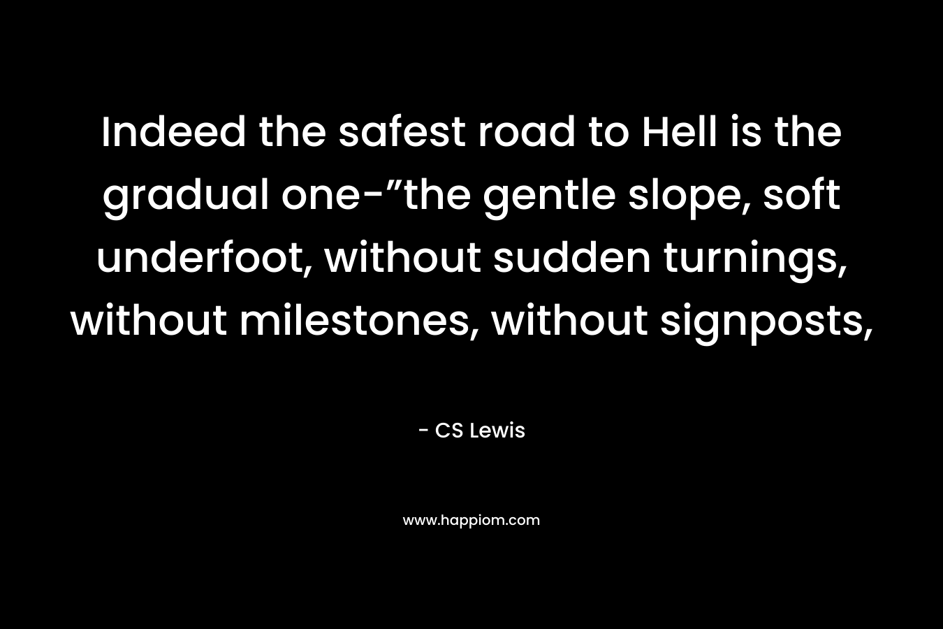 Indeed the safest road to Hell is the gradual one-”the gentle slope, soft underfoot, without sudden turnings, without milestones, without signposts, – CS Lewis
