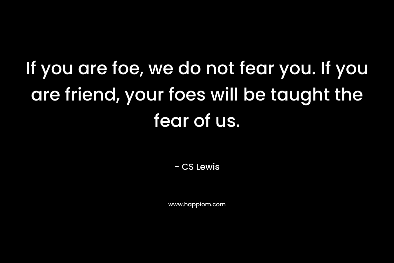 If you are foe, we do not fear you. If you are friend, your foes will be taught the fear of us. – CS Lewis