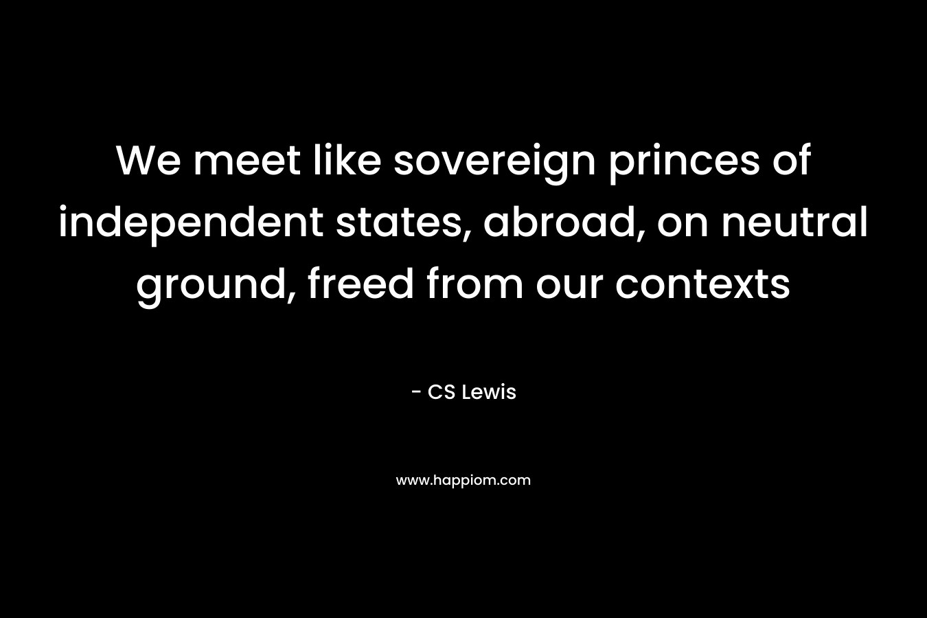 We meet like sovereign princes of independent states, abroad, on neutral ground, freed from our contexts – CS Lewis