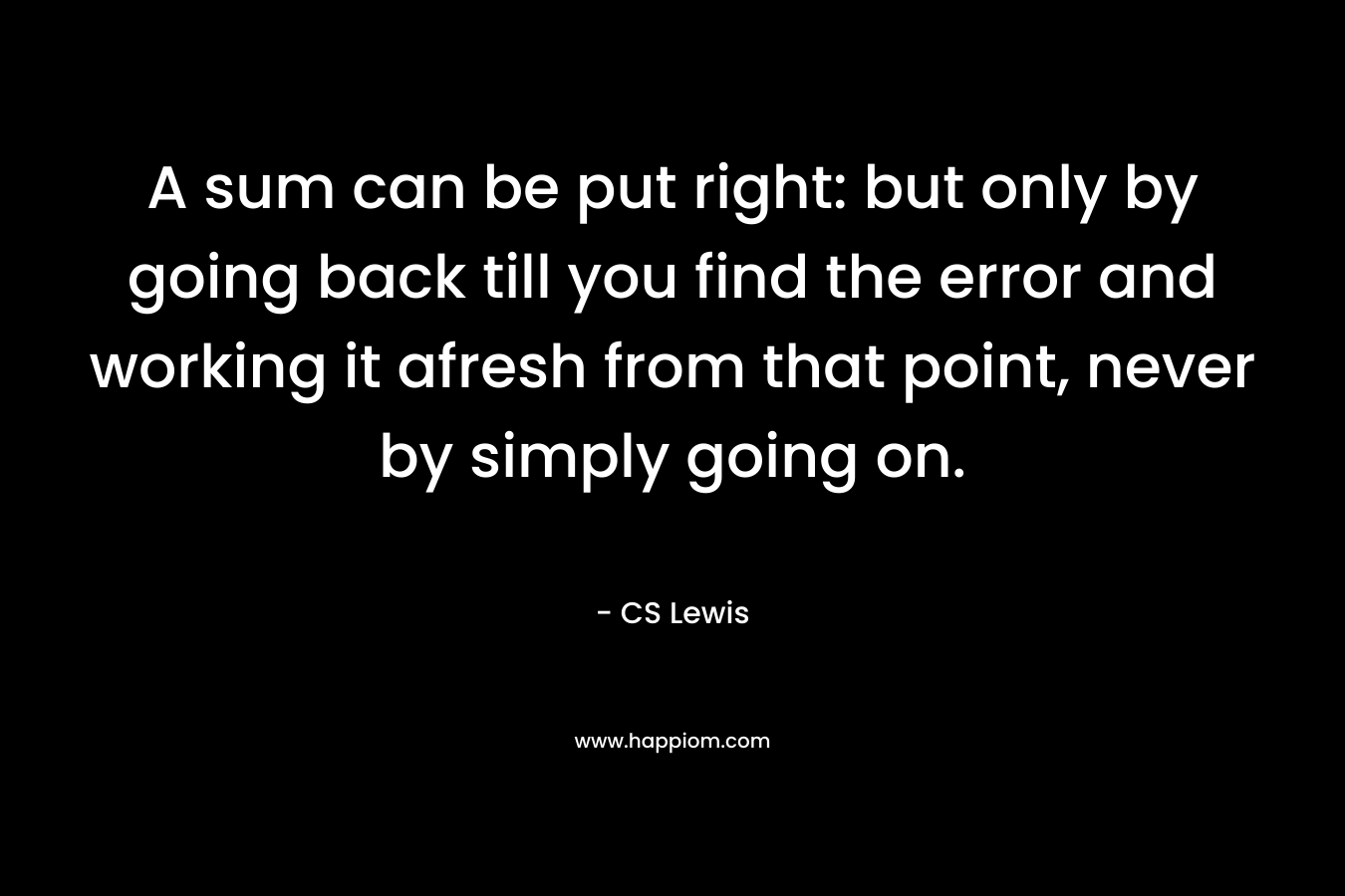 A sum can be put right: but only by going back till you find the error and working it afresh from that point, never by simply going on. – CS Lewis