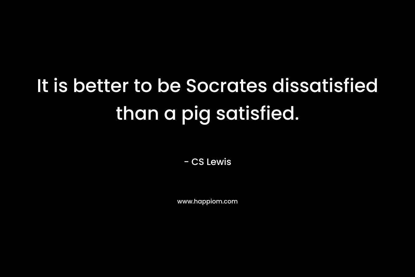 It is better to be Socrates dissatisfied than a pig satisfied. – CS Lewis
