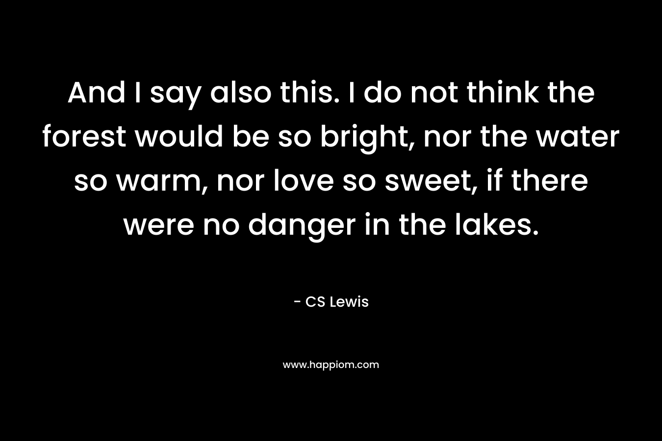 And I say also this. I do not think the forest would be so bright, nor the water so warm, nor love so sweet, if there were no danger in the lakes. – CS Lewis