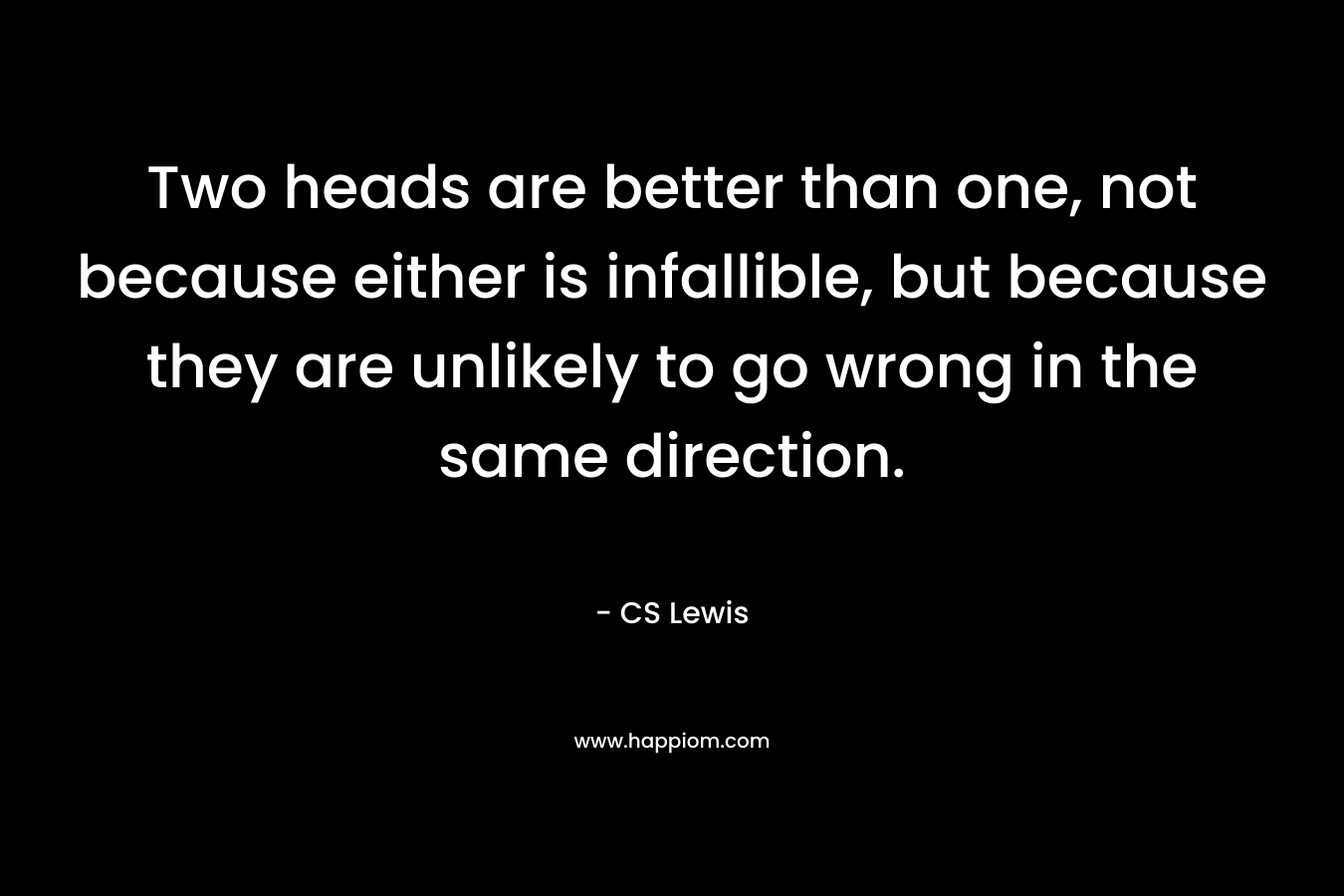 Two heads are better than one, not because either is infallible, but because they are unlikely to go wrong in the same direction. – CS Lewis