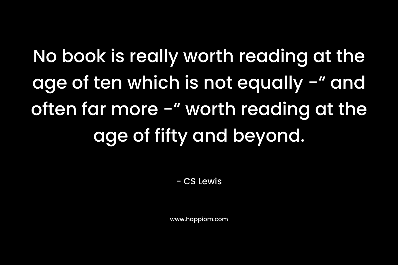 No book is really worth reading at the age of ten which is not equally -“ and often far more -“ worth reading at the age of fifty and beyond.