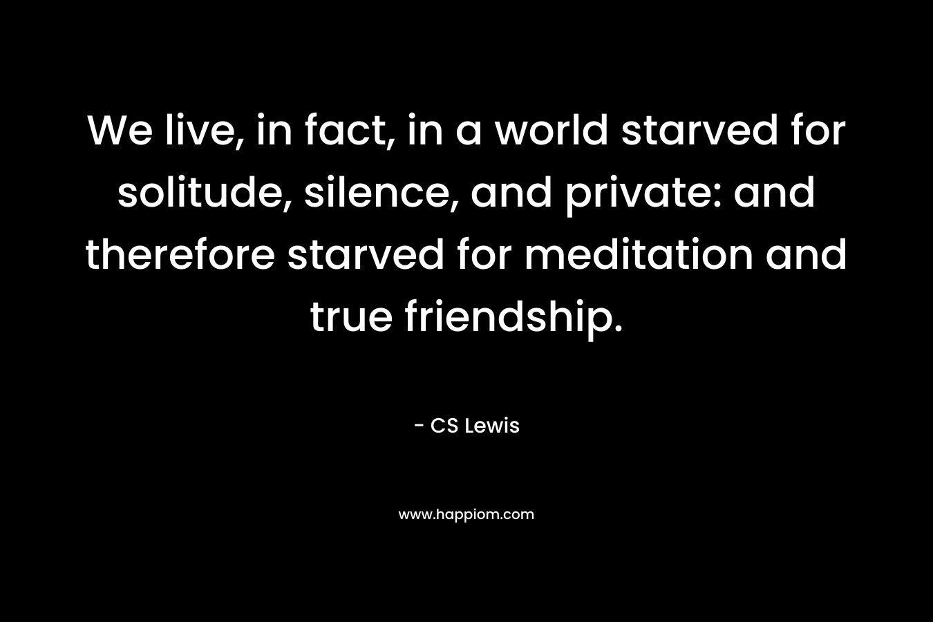 We live, in fact, in a world starved for solitude, silence, and private: and therefore starved for meditation and true friendship.