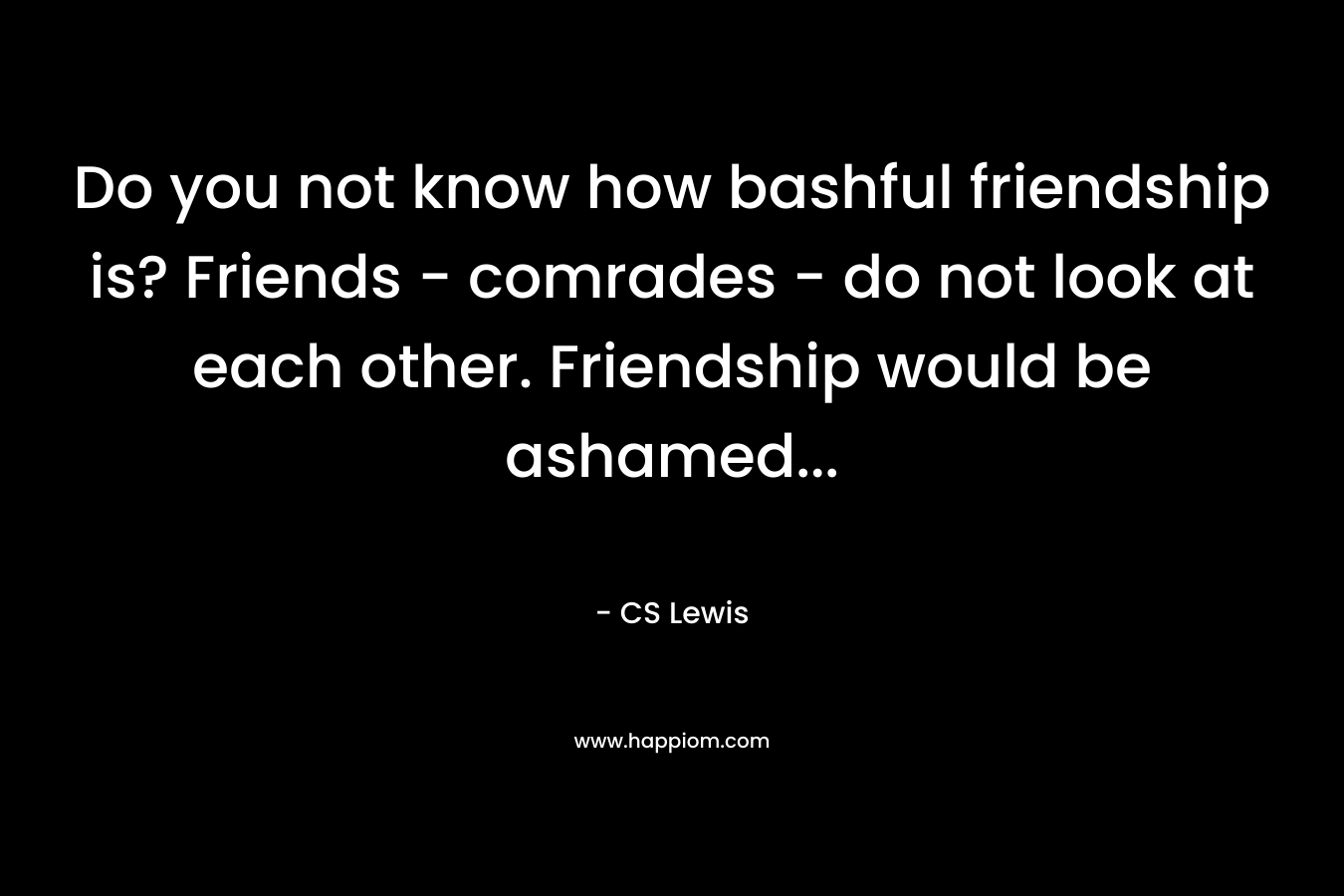 Do you not know how bashful friendship is? Friends - comrades - do not look at each other. Friendship would be ashamed...