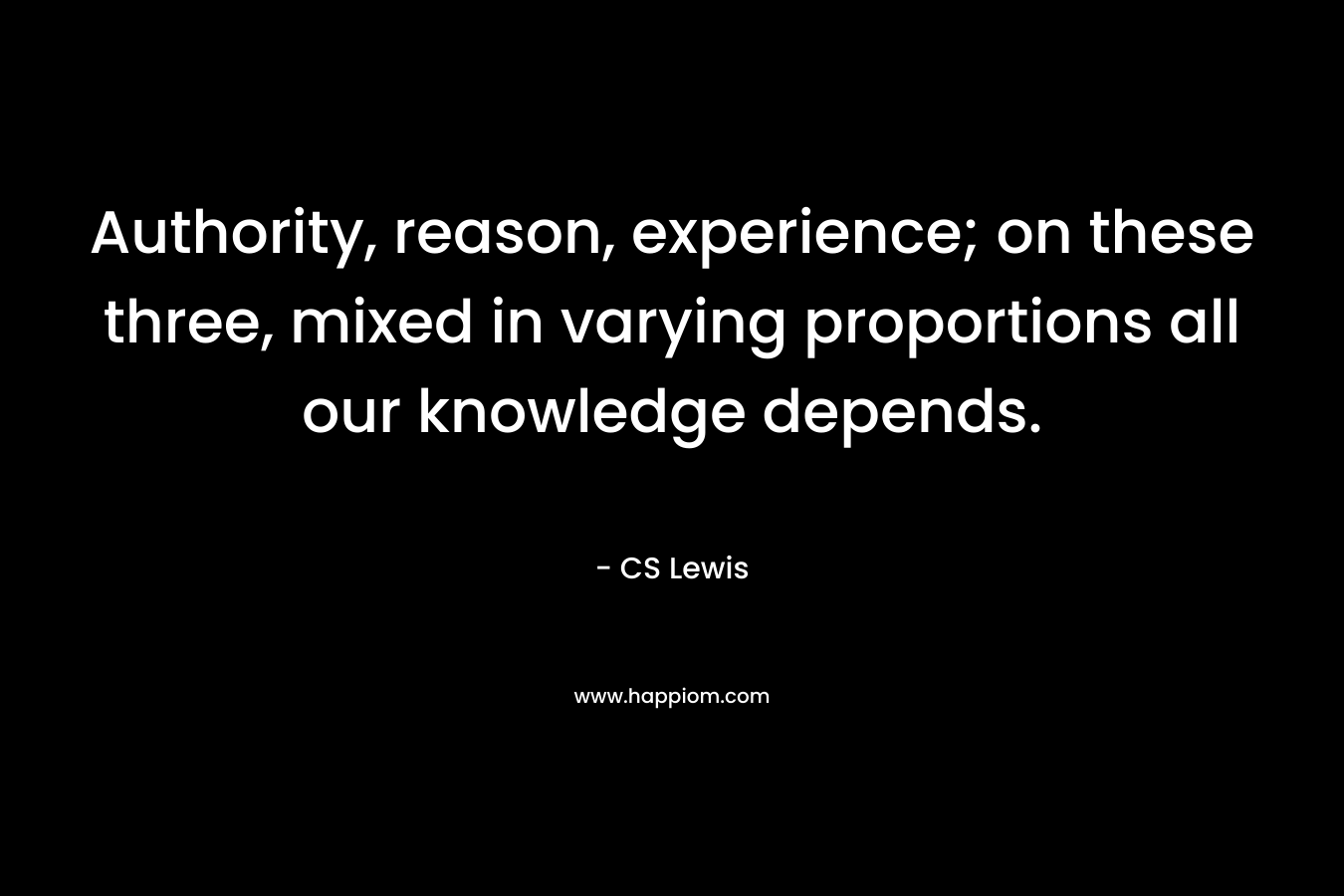 Authority, reason, experience; on these three, mixed in varying proportions all our knowledge depends.