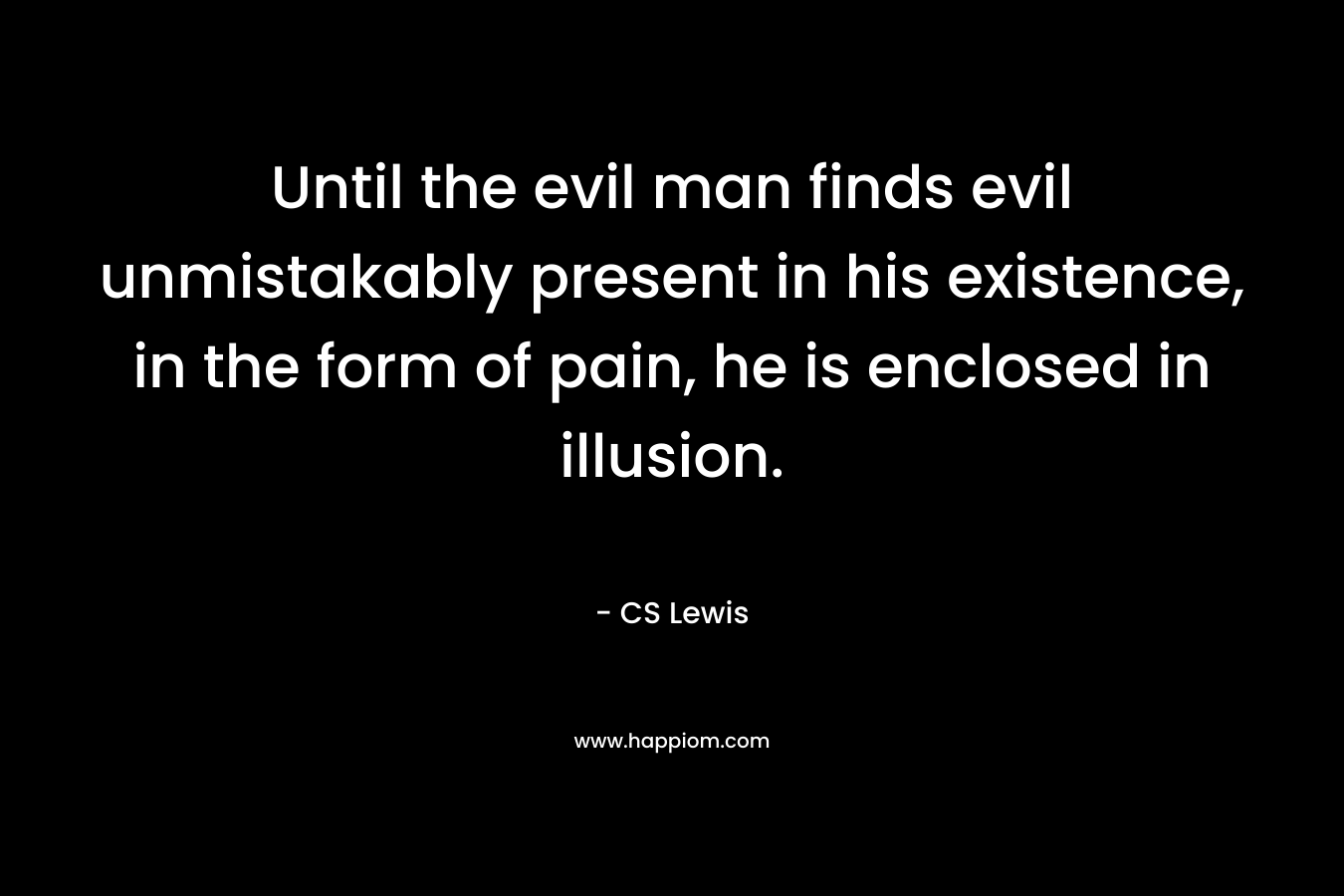 Until the evil man finds evil unmistakably present in his existence, in the form of pain, he is enclosed in illusion. – CS Lewis