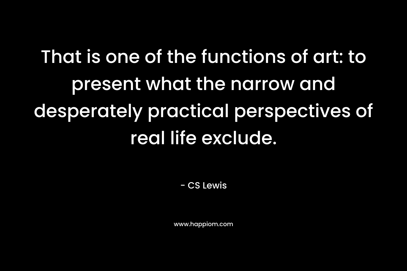 That is one of the functions of art: to present what the narrow and desperately practical perspectives of real life exclude. – CS Lewis