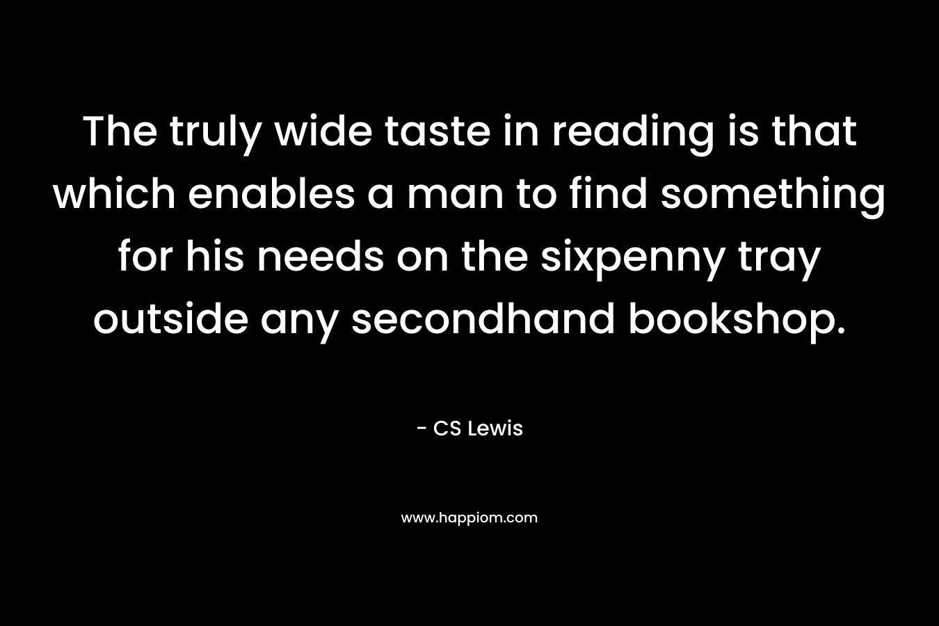 The truly wide taste in reading is that which enables a man to find something for his needs on the sixpenny tray outside any secondhand bookshop. – CS Lewis