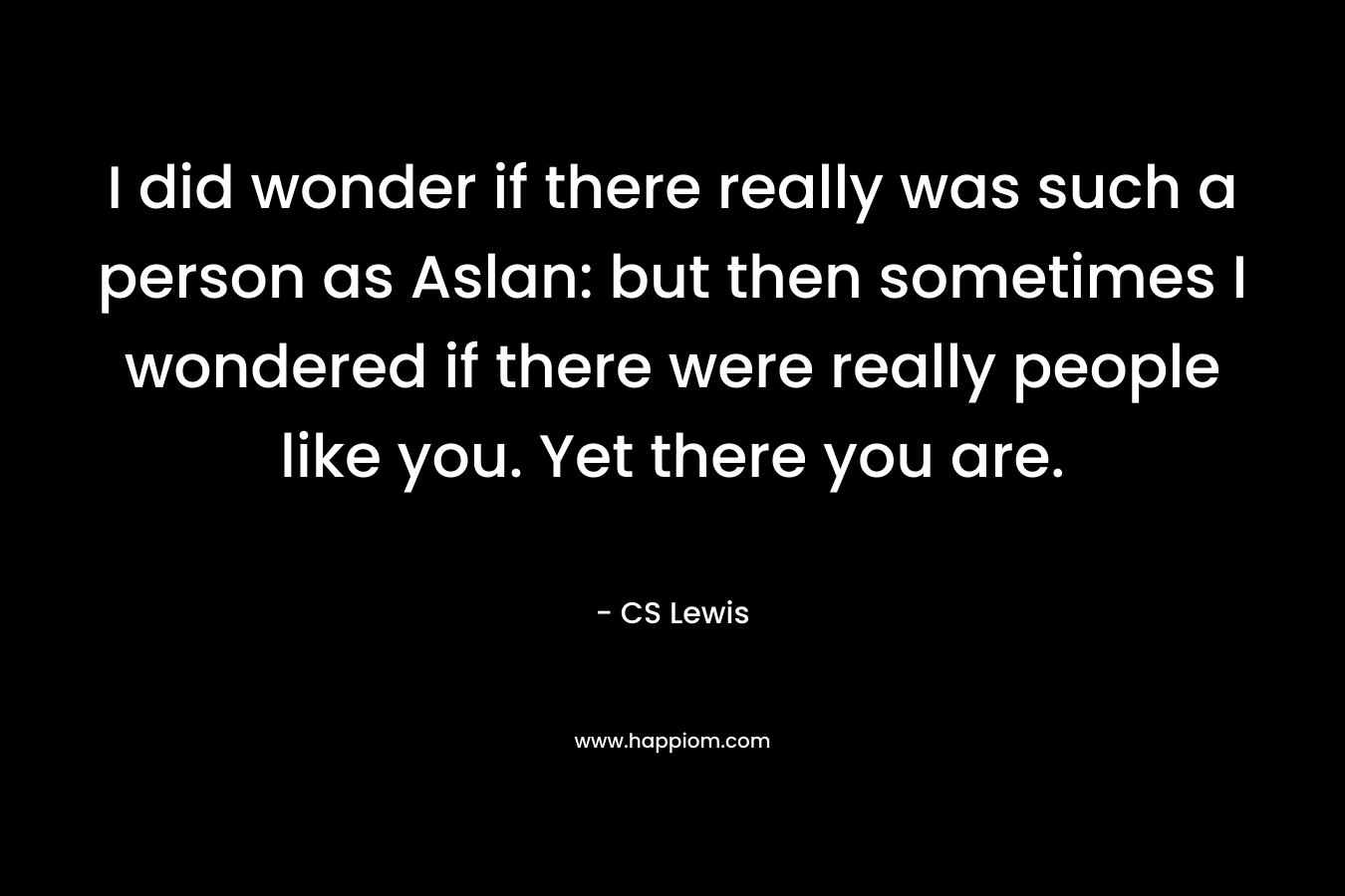 I did wonder if there really was such a person as Aslan: but then sometimes I wondered if there were really people like you. Yet there you are. – CS Lewis