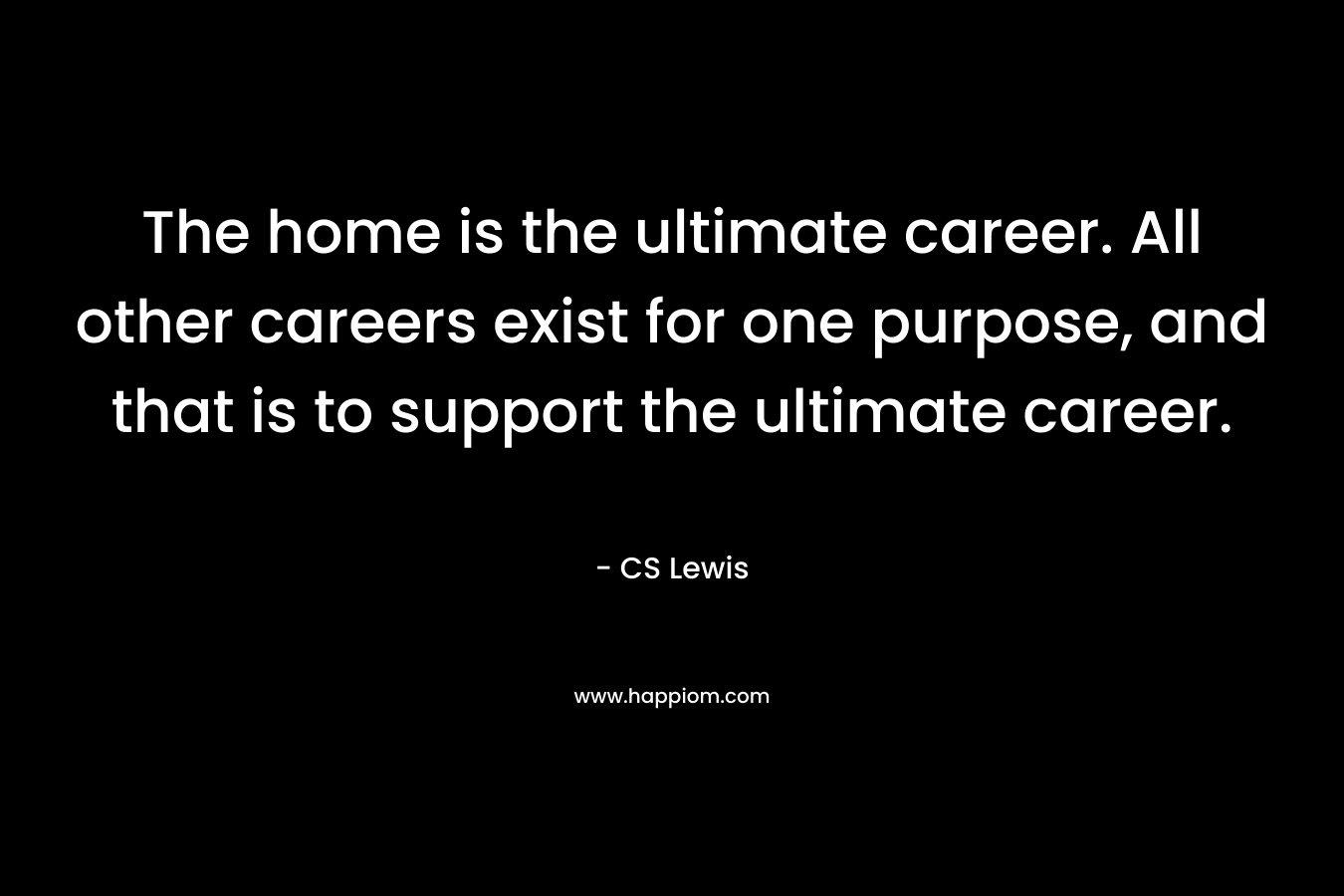 The home is the ultimate career. All other careers exist for one purpose, and that is to support the ultimate career. – CS Lewis