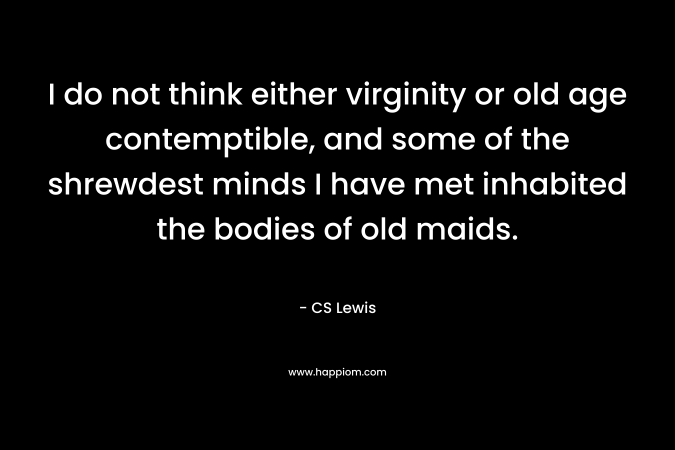 I do not think either virginity or old age contemptible, and some of the shrewdest minds I have met inhabited the bodies of old maids. – CS Lewis