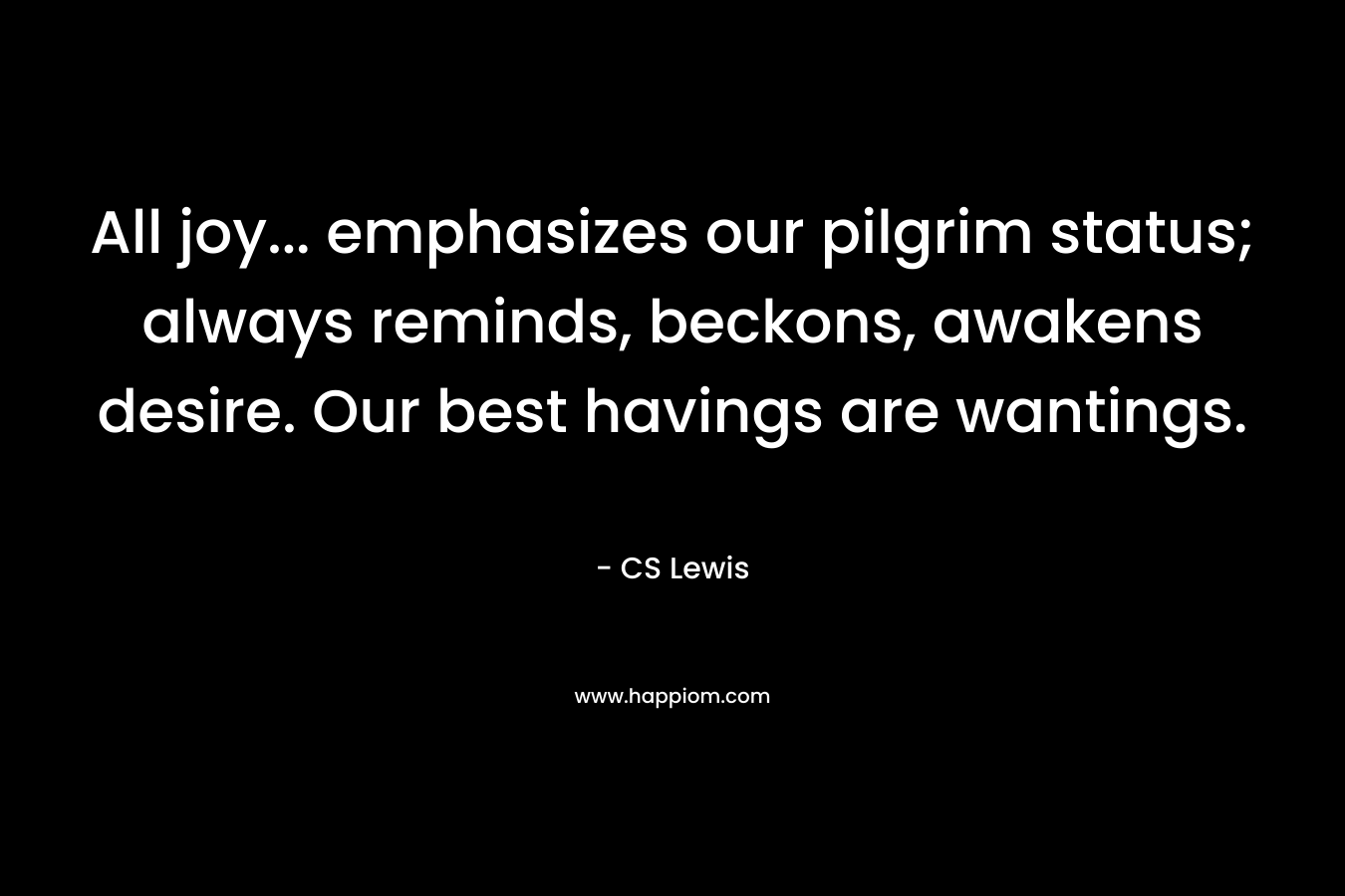 All joy... emphasizes our pilgrim status; always reminds, beckons, awakens desire. Our best havings are wantings.
