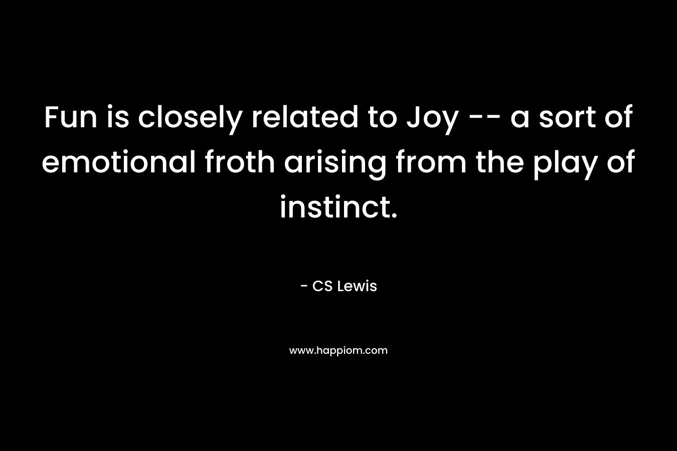 Fun is closely related to Joy — a sort of emotional froth arising from the play of instinct. – CS Lewis