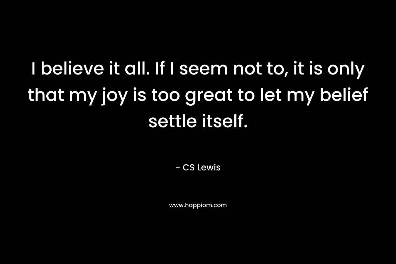 I believe it all. If I seem not to, it is only that my joy is too great to let my belief settle itself.