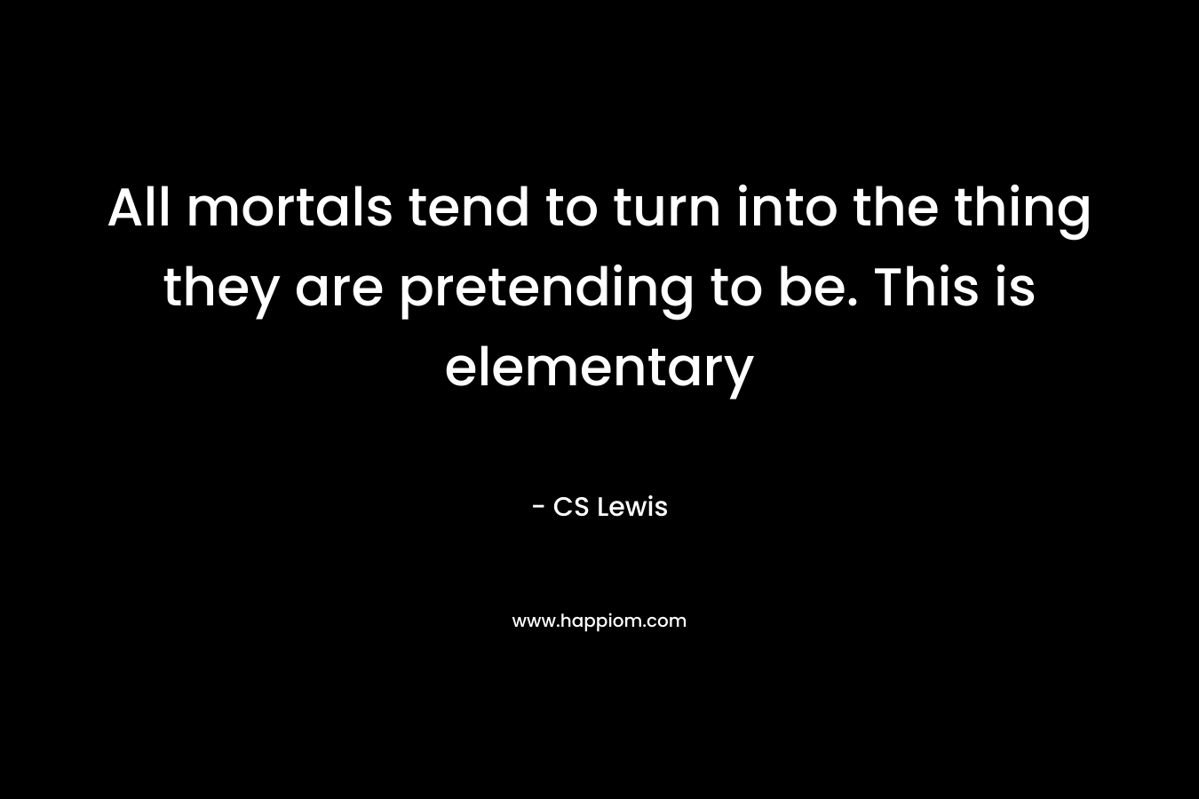 All mortals tend to turn into the thing they are pretending to be. This is elementary
