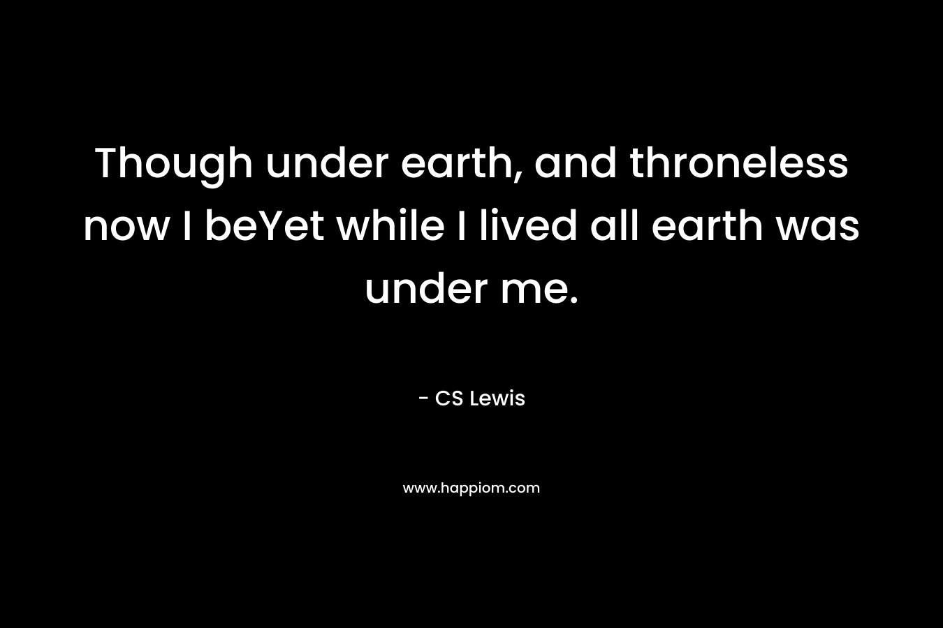 Though under earth, and throneless now I beYet while I lived all earth was under me.