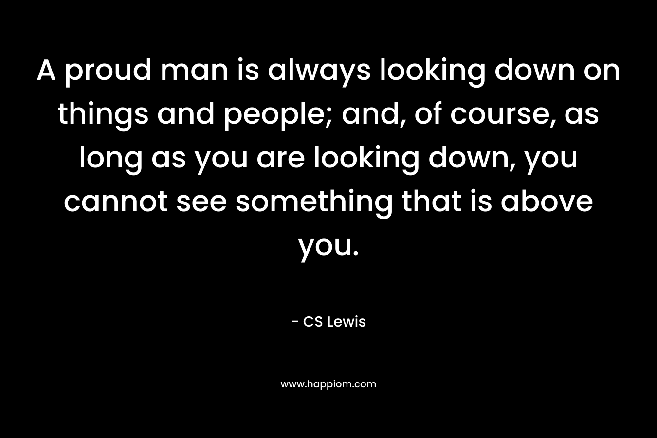 A proud man is always looking down on things and people; and, of course, as long as you are looking down, you cannot see something that is above you.