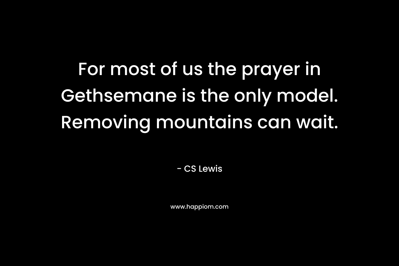 For most of us the prayer in Gethsemane is the only model. Removing mountains can wait. – CS Lewis