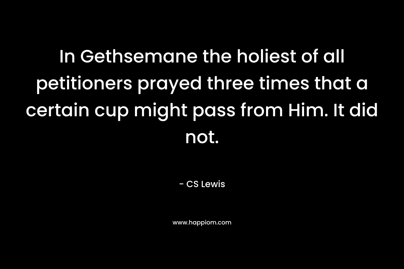 In Gethsemane the holiest of all petitioners prayed three times that a certain cup might pass from Him. It did not. – CS Lewis