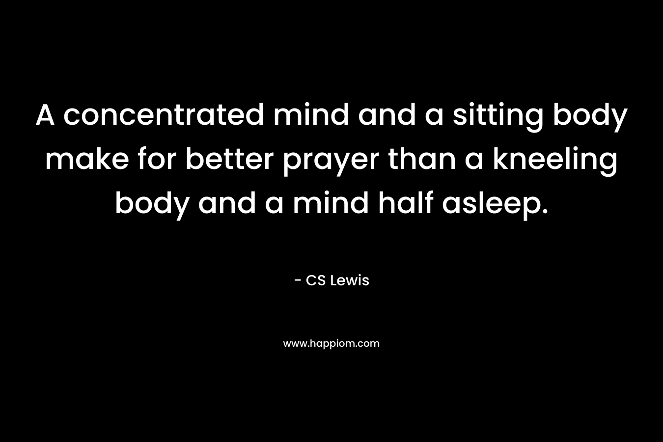 A concentrated mind and a sitting body make for better prayer than a kneeling body and a mind half asleep. – CS Lewis