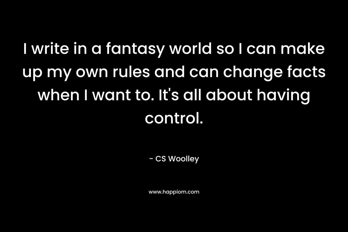 I write in a fantasy world so I can make up my own rules and can change facts when I want to. It's all about having control.