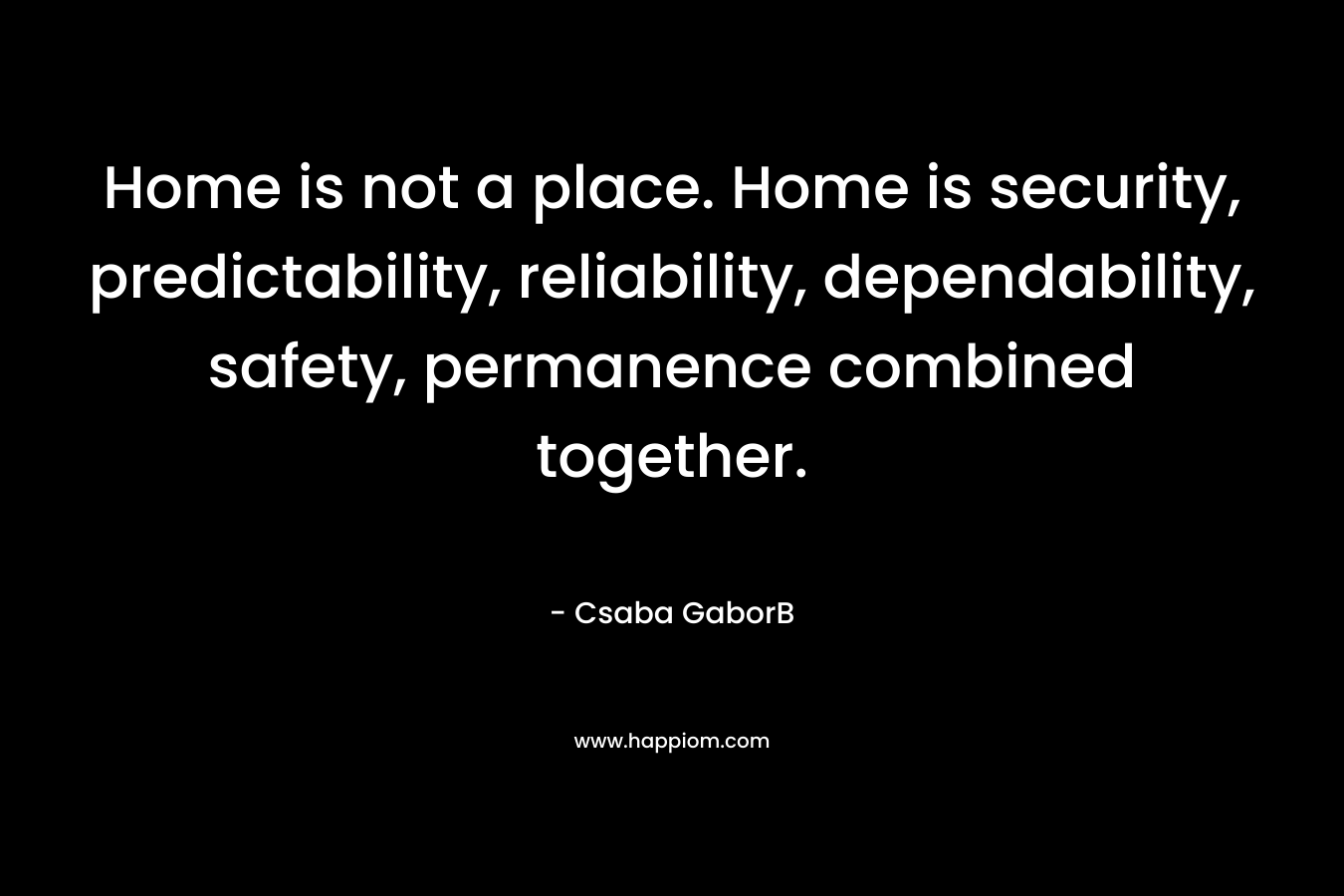  Home is not a place. Home is security, predictability, reliability, dependability, safety, permanence combined together. 