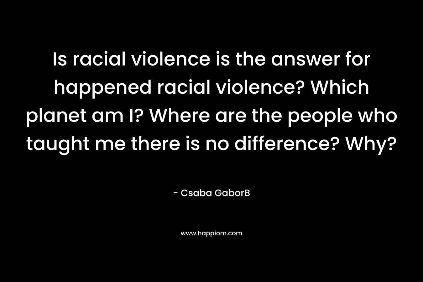  Is racial violence is the answer for happened racial violence? Which planet am I? Where are the people who taught me there is no difference? Why? 