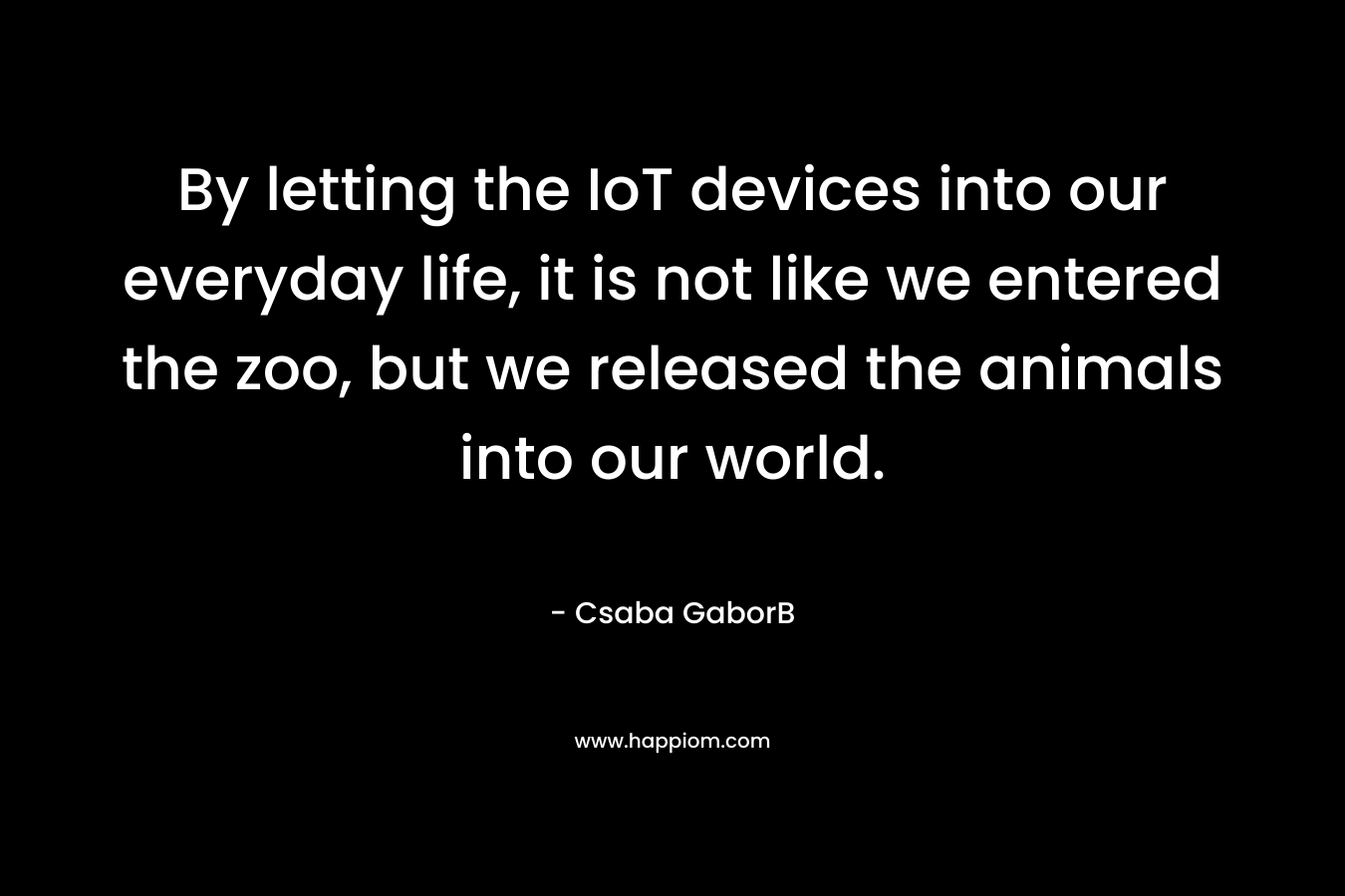 By letting the IoT devices into our everyday life, it is not like we entered the zoo, but we released the animals into our world.