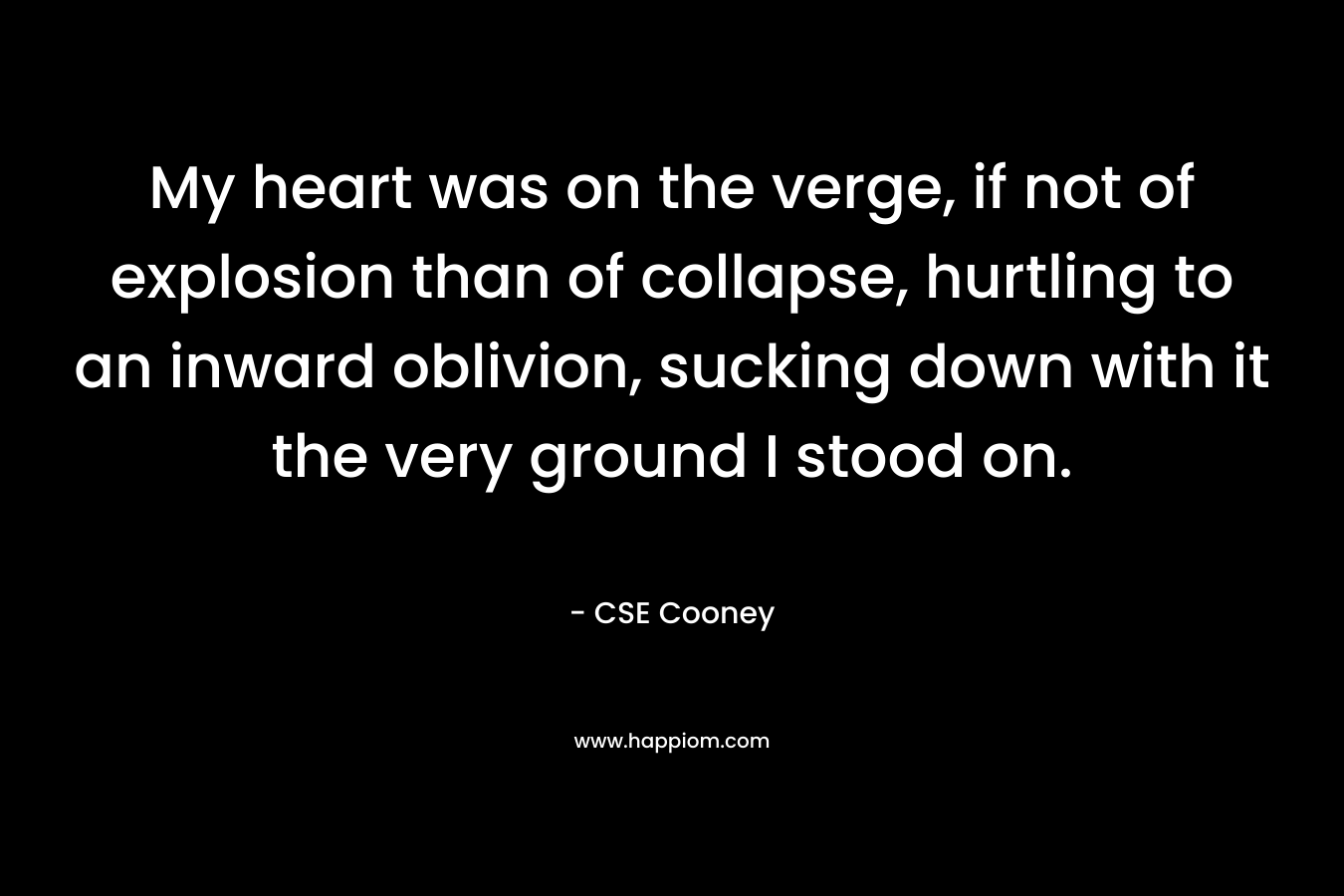 My heart was on the verge, if not of explosion than of collapse, hurtling to an inward oblivion, sucking down with it the very ground I stood on. – CSE Cooney