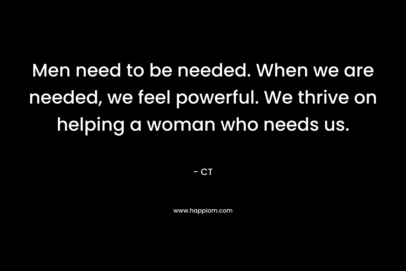 Men need to be needed. When we are needed, we feel powerful. We thrive on helping a woman who needs us.