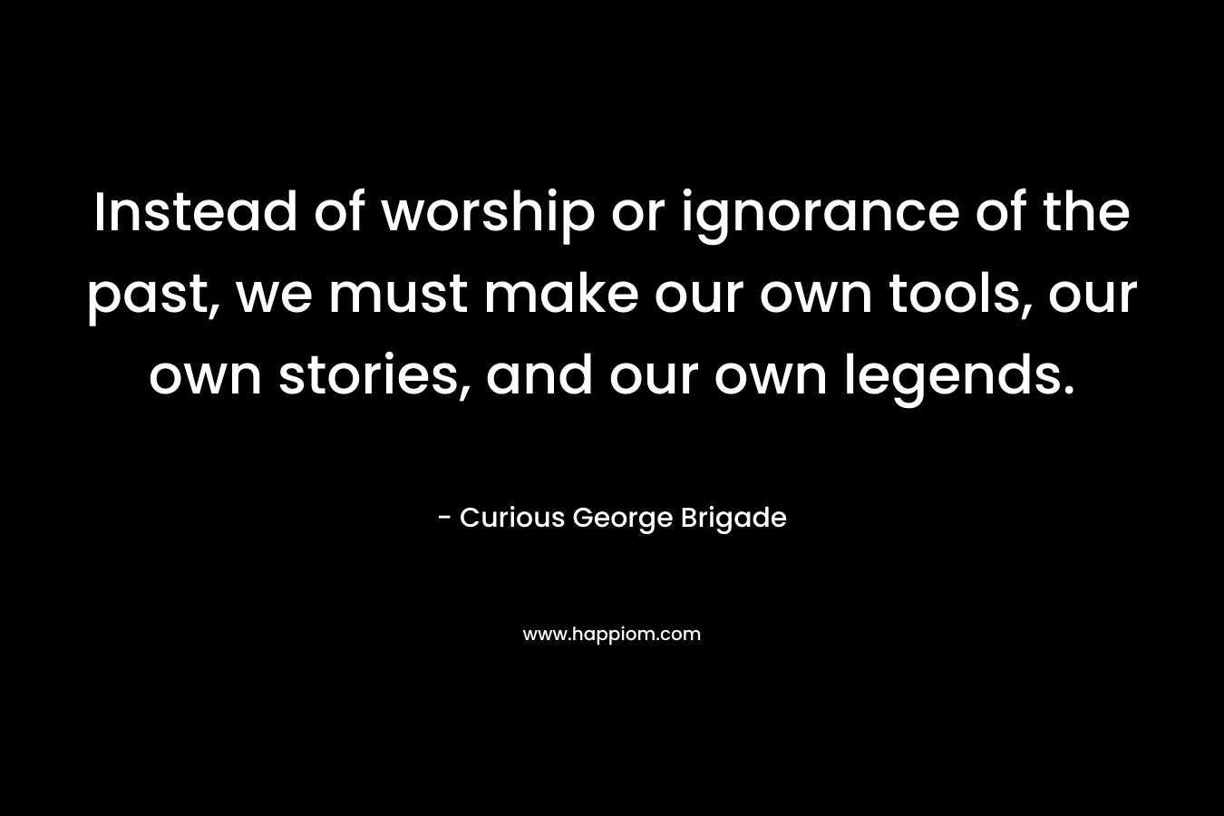 Instead of worship or ignorance of the past, we must make our own tools, our own stories, and our own legends.