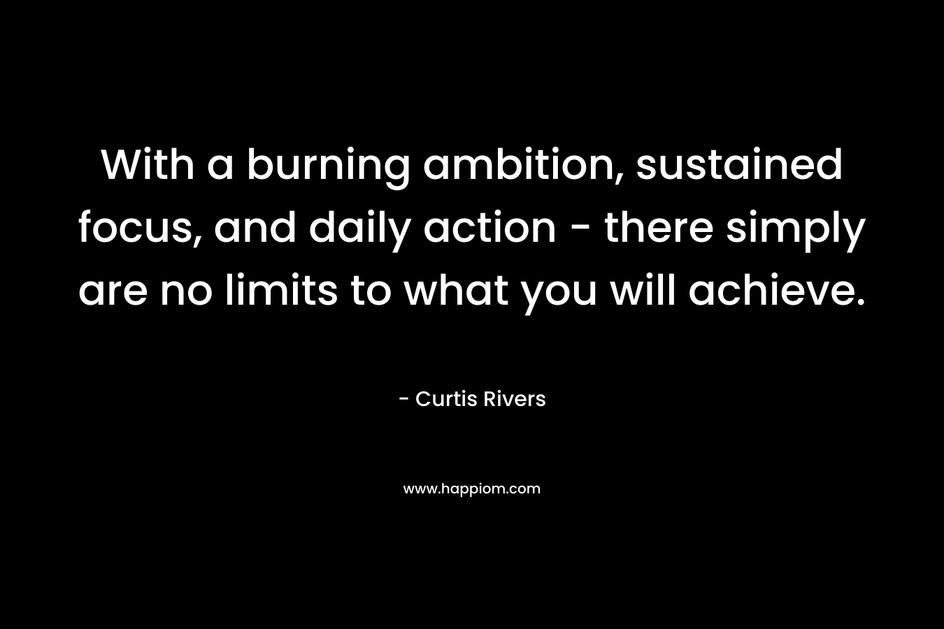 With a burning ambition, sustained focus, and daily action – there simply are no limits to what you will achieve. – Curtis Rivers