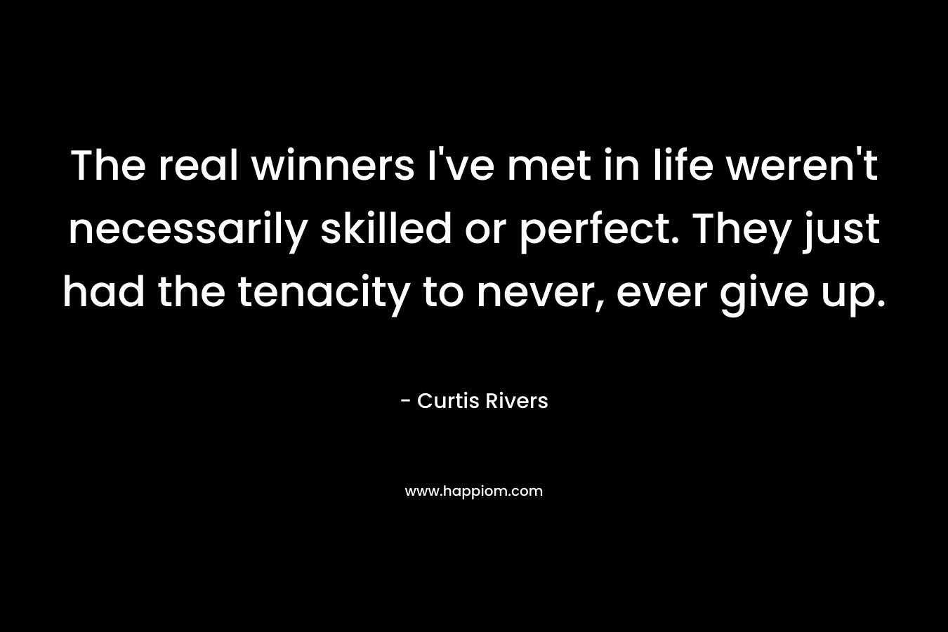 The real winners I’ve met in life weren’t necessarily skilled or perfect. They just had the tenacity to never, ever give up. – Curtis Rivers