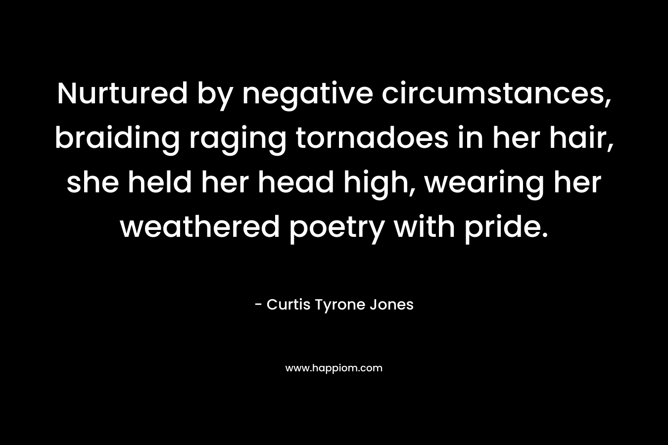 Nurtured by negative circumstances, braiding raging tornadoes in her hair, she held her head high, wearing her weathered poetry with pride. – Curtis Tyrone Jones