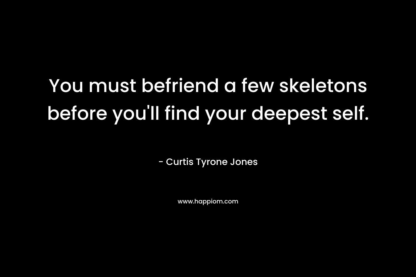 You must befriend a few skeletons before you’ll find your deepest self. – Curtis Tyrone Jones