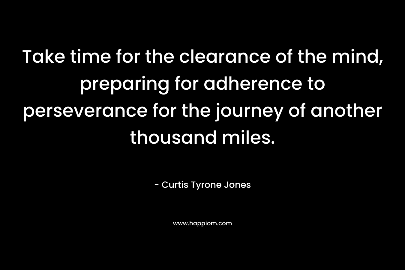 Take time for the clearance of the mind, preparing for adherence to perseverance for the journey of another thousand miles. – Curtis Tyrone Jones