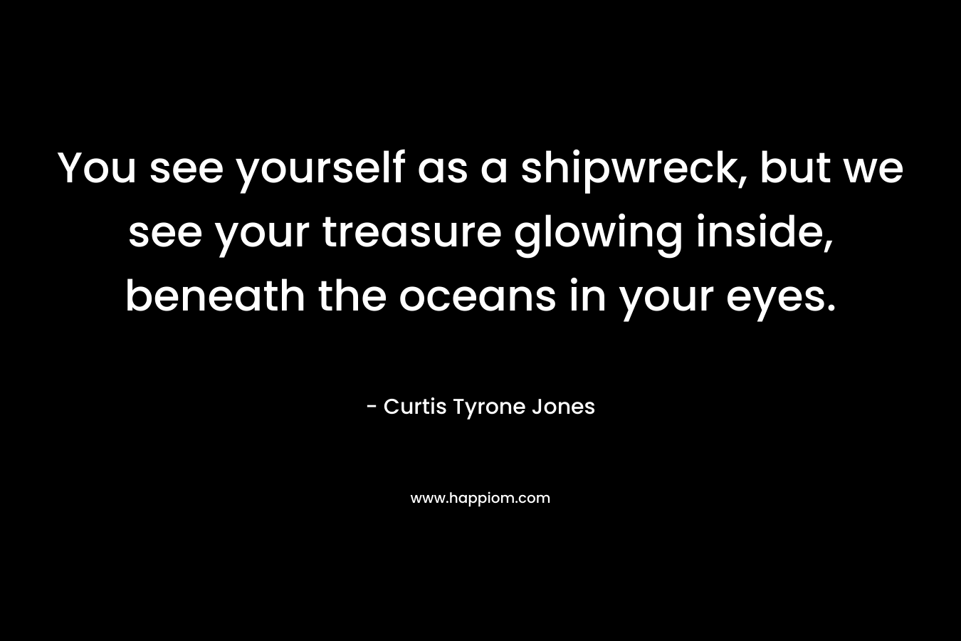 You see yourself as a shipwreck, but we see your treasure glowing inside, beneath the oceans in your eyes. – Curtis Tyrone Jones