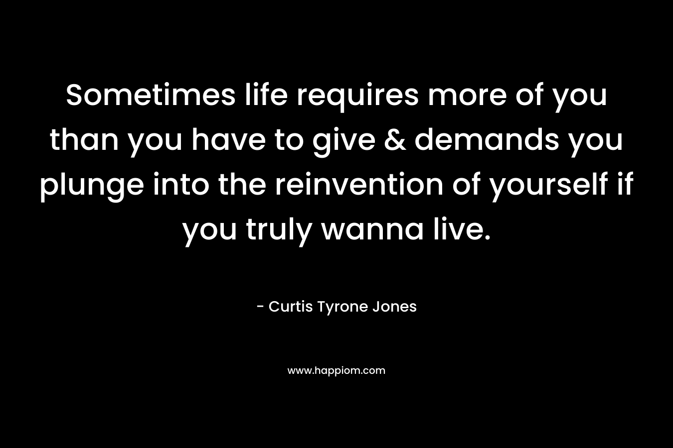 Sometimes life requires more of you than you have to give & demands you plunge into the reinvention of yourself if you truly wanna live.