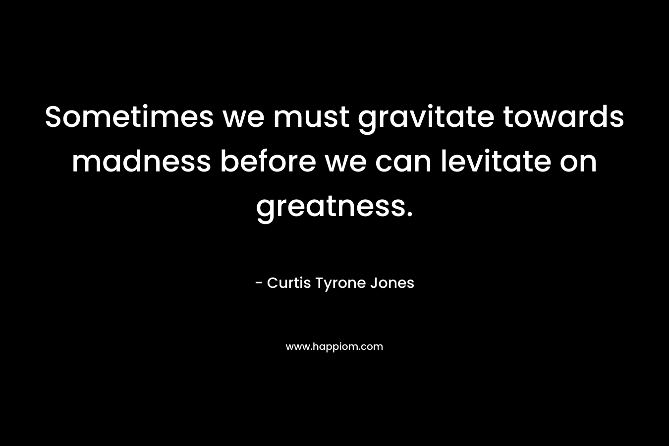 Sometimes we must gravitate towards madness before we can levitate on greatness.